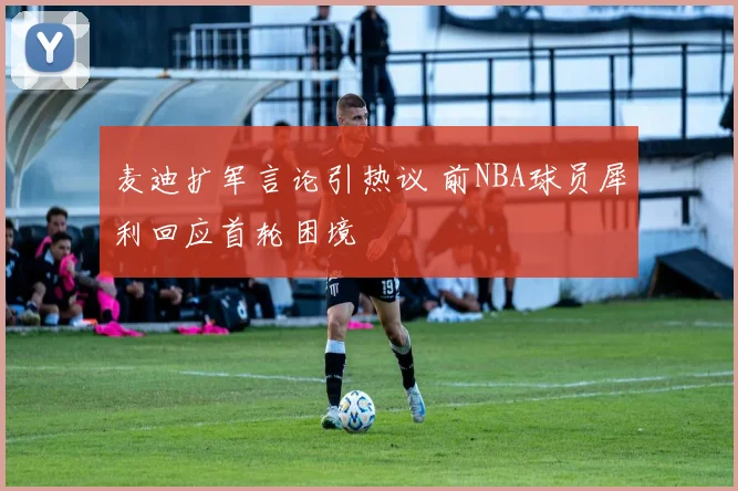 麦迪扩军言论引热议 前NBA球员犀利回应首轮困境