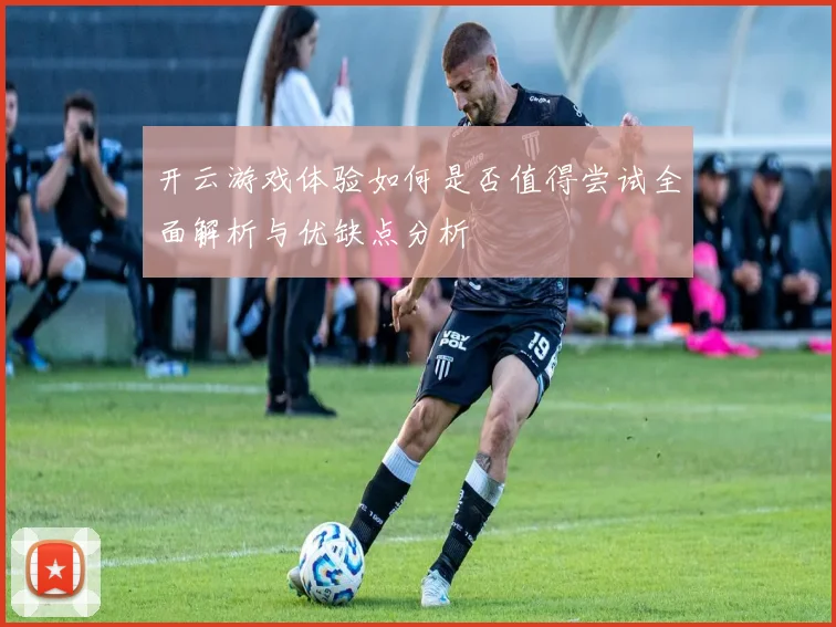 开云游戏体验如何是否值得尝试全面解析与优缺点分析