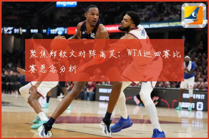 聚焦郑钦文对阵高芙：WTA巡回赛比赛悬念分析