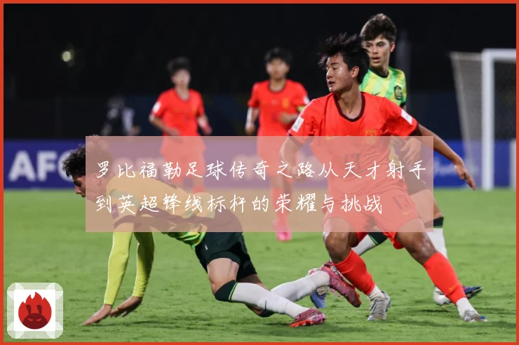 罗比福勒足球传奇之路从天才射手到英超锋线标杆的荣耀与挑战