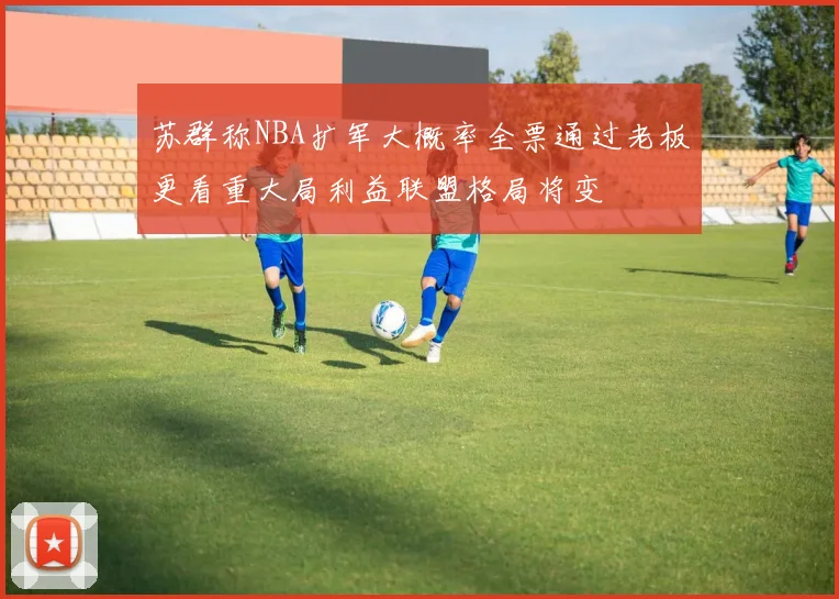 苏群称NBA扩军大概率全票通过老板更看重大局利益联盟格局将变