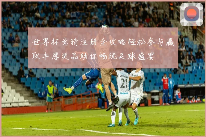 世界杯竞猜注册全攻略轻松参与赢取丰厚奖品助你畅玩足球盛宴