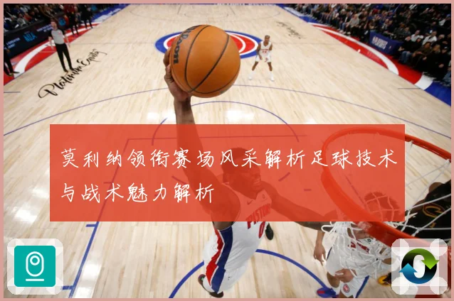 莫利纳领衔赛场风采解析足球技术与战术魅力解析