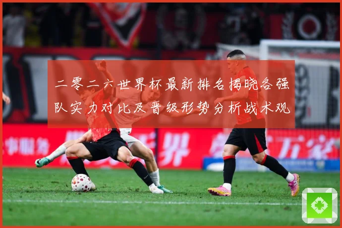 二零二六世界杯最新排名揭晓各强队实力对比及晋级形势分析战术观察