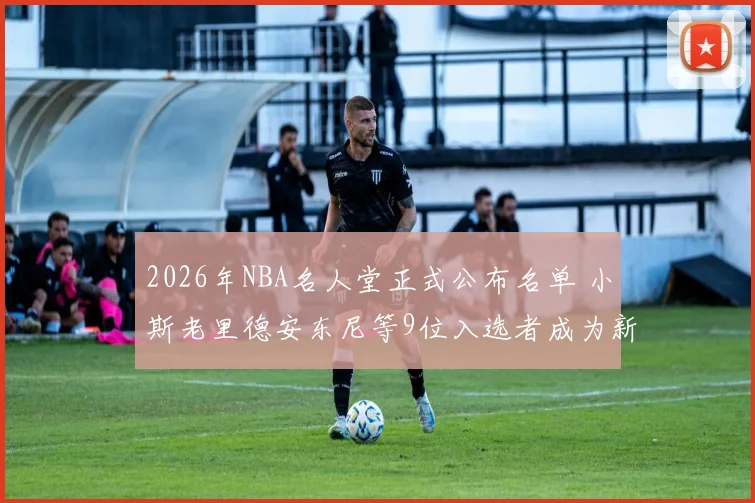 2026年NBA名人堂正式公布名单 小斯老里德安东尼等9位入选者成为新成员