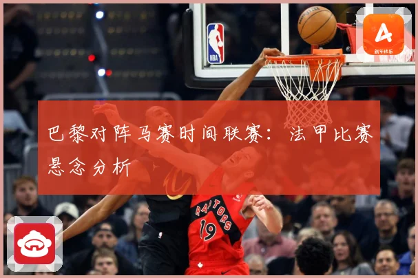 巴黎对阵马赛时间联赛：法甲比赛悬念分析