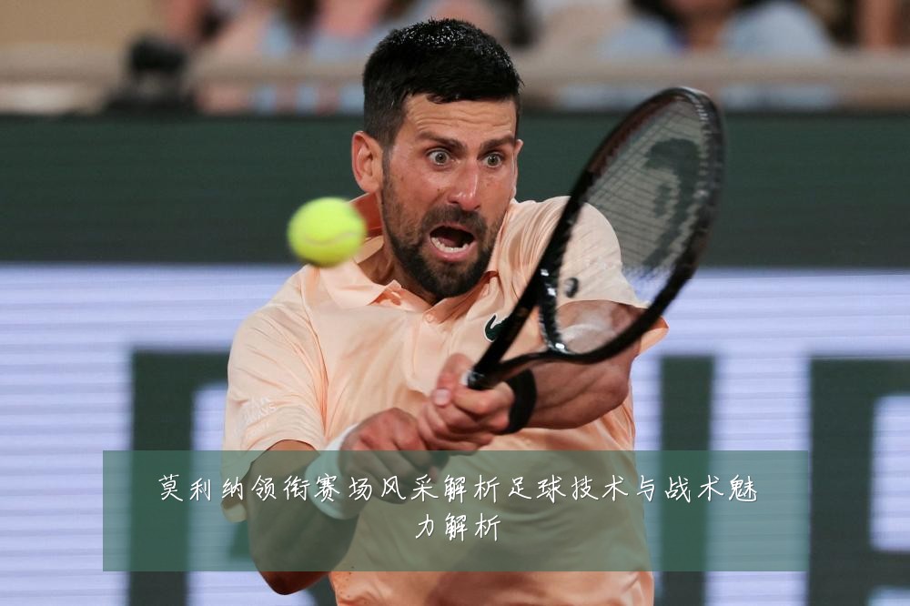 莫利纳领衔赛场风采解析足球技术与战术魅力解析